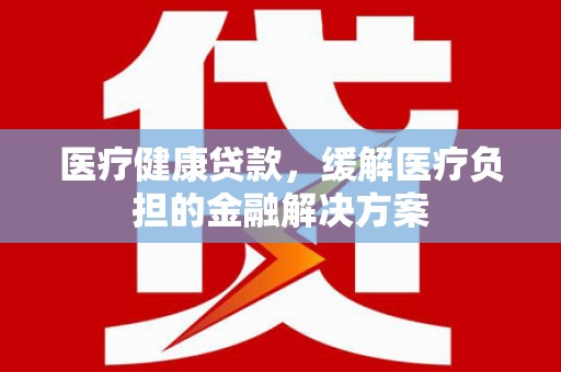 马尔康医疗健康贷款，缓解医疗负担的金融解决方案