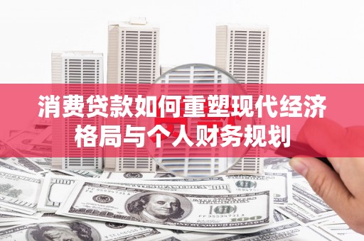 马尔康消费贷款如何重塑现代经济格局与个人财务规划