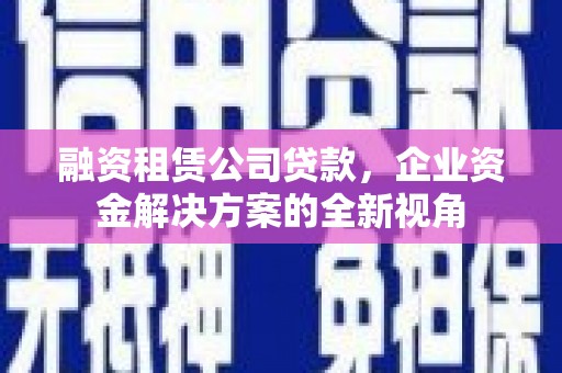马尔康融资租赁公司贷款，企业资金解决方案的全新视角