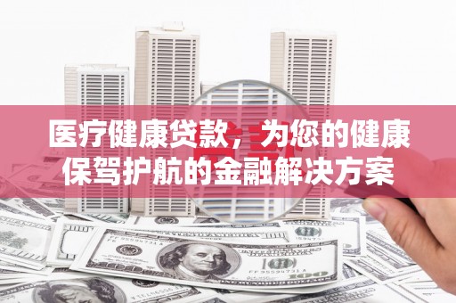 马尔康医疗健康贷款，为您的健康保驾护航的金融解决方案