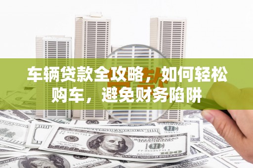 马尔康车辆贷款全攻略，如何轻松购车，避免财务陷阱