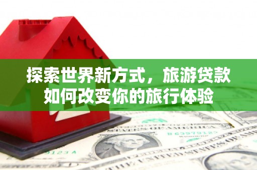 马尔康探索世界新方式，旅游贷款如何改变你的旅行体验